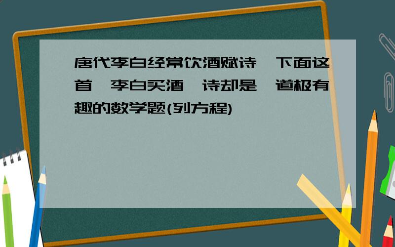 唐代李白经常饮酒赋诗,下面这首《李白买酒》诗却是一道极有趣的数学题(列方程)