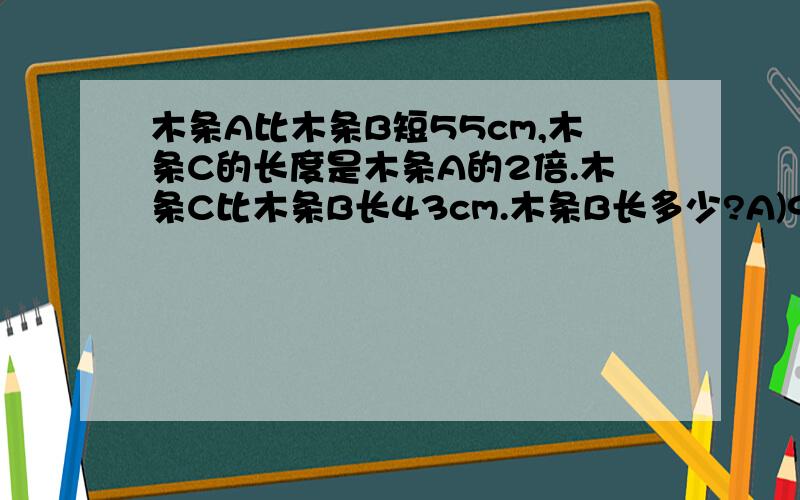 木条A比木条B短55cm,木条C的长度是木条A的2倍.木条C比木条B长43cm.木条B长多少?A)98cm B)141cm C)153cm D)196cm