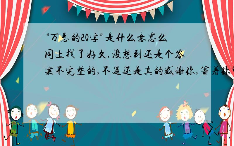 “万恶的20字”是什么意思么同上找了好久,没想到还是个答案不完整的,不过还是真的感谢你,等着你那另外的七字呢