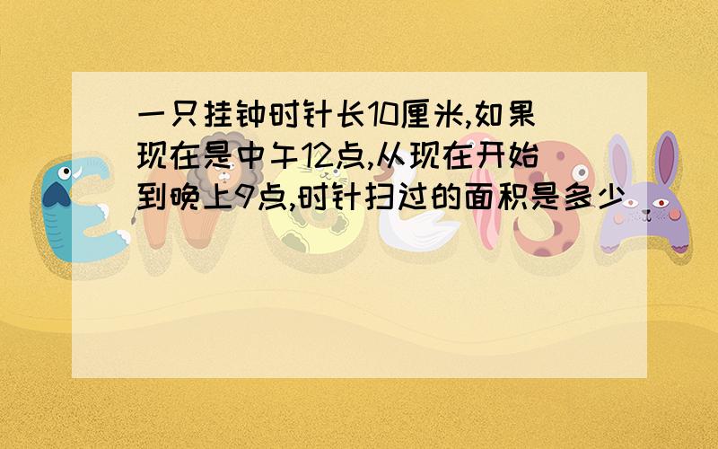 一只挂钟时针长10厘米,如果现在是中午12点,从现在开始到晚上9点,时针扫过的面积是多少