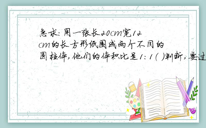 急求：用一张长20cm宽12cm的长方形纸围成两个不同的圆柱体,他们的体积比是1：1（ ）判断,要过程速度速度!谢谢啦