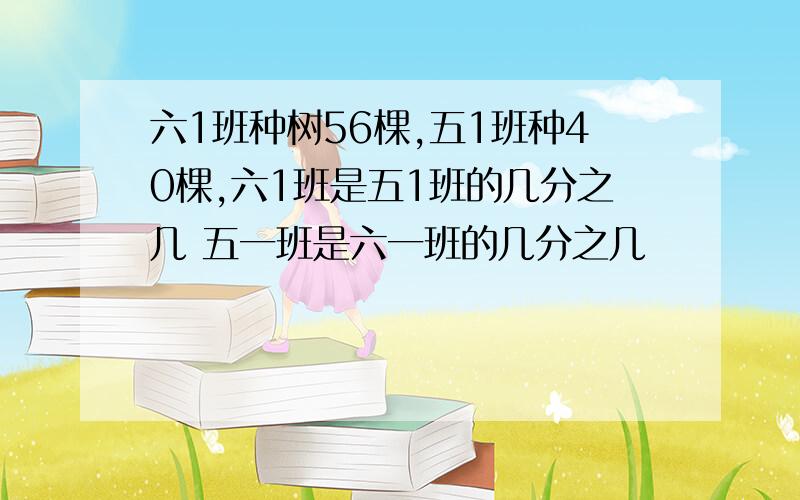 六1班种树56棵,五1班种40棵,六1班是五1班的几分之几 五一班是六一班的几分之几