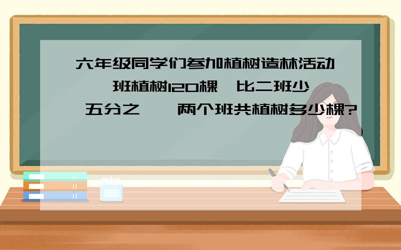 六年级同学们参加植树造林活动,一班植树120棵,比二班少 五分之一,两个班共植树多少棵?