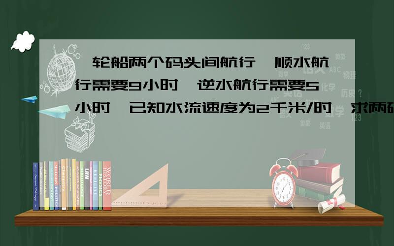 一轮船两个码头间航行,顺水航行需要9小时,逆水航行需要5小时,已知水流速度为2千米/时,求两码头的距离