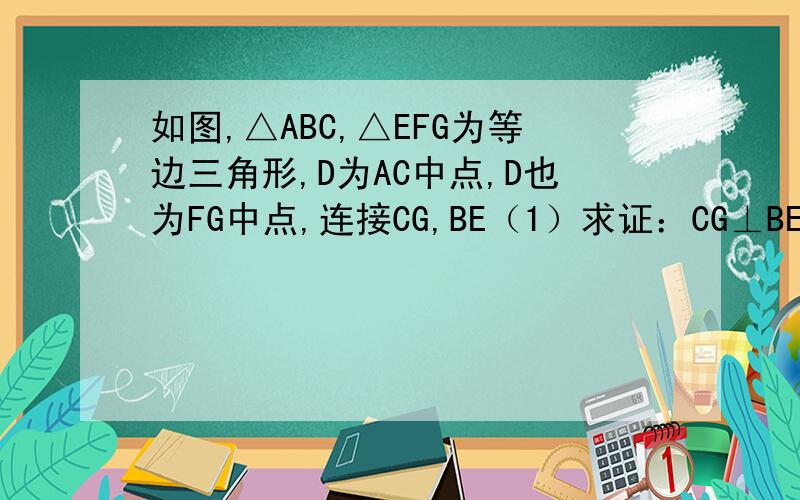 如图,△ABC,△EFG为等边三角形,D为AC中点,D也为FG中点,连接CG,BE（1）求证：CG⊥BE（2）求CG：BE的值