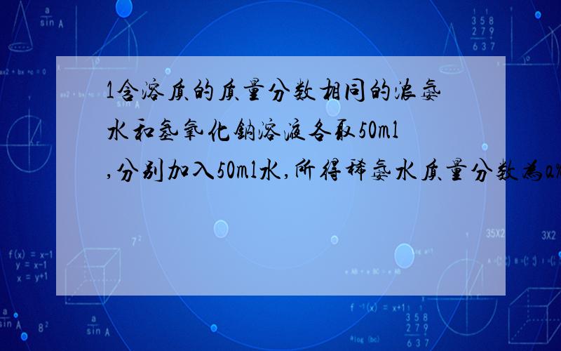 1含溶质的质量分数相同的浓氨水和氢氧化钠溶液各取50ml,分别加入50ml水,所得稀氨水质量分数为a%,稀氢氧化钠质量分数为b%,则a与b的关系为?2将p%的浓硫酸与同体积的水混合得到a%的硫酸,则p与a