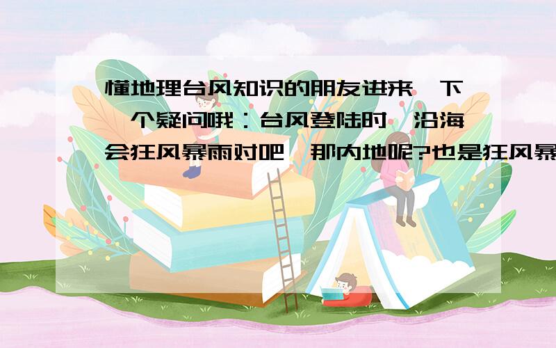 懂地理台风知识的朋友进来一下一个疑问哦：台风登陆时,沿海会狂风暴雨对吧,那内地呢?也是狂风暴雨吗?因为我记得好像老人们说台风来了内地会热,那到底是登陆时还是登陆后热呢?请详解.