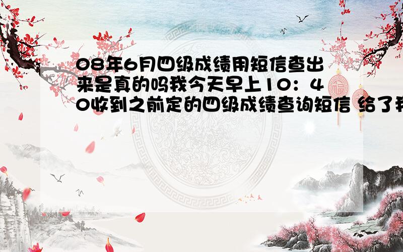 08年6月四级成绩用短信查出来是真的吗我今天早上10：40收到之前定的四级成绩查询短信 给了我各部分单项分 当时一加分数很理想特激动 可后来跟之前的估分一对比差距有点大 然后又跟同