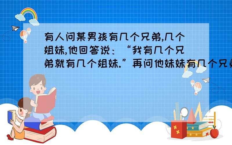 有人问某男孩有几个兄弟,几个姐妹,他回答说：“我有几个兄弟就有几个姐妹.”再问他妹妹有几个兄弟姐妹她回答说：“我兄弟的数是姐妹数的两倍.”他们家男孩、女孩各有几个?