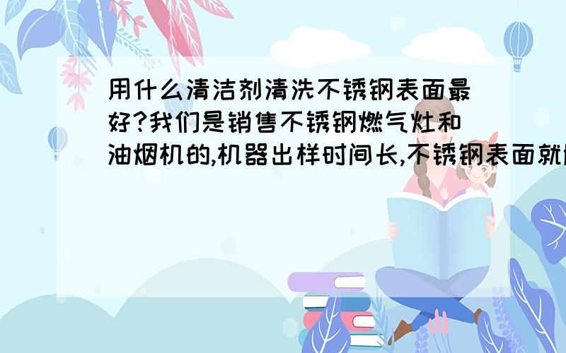 用什么清洁剂清洗不锈钢表面最好?我们是销售不锈钢燃气灶和油烟机的,机器出样时间长,不锈钢表面就胀了,有指纹等污斑,请问用什么清洗效果最好,对不锈钢面板表面没有磨损?