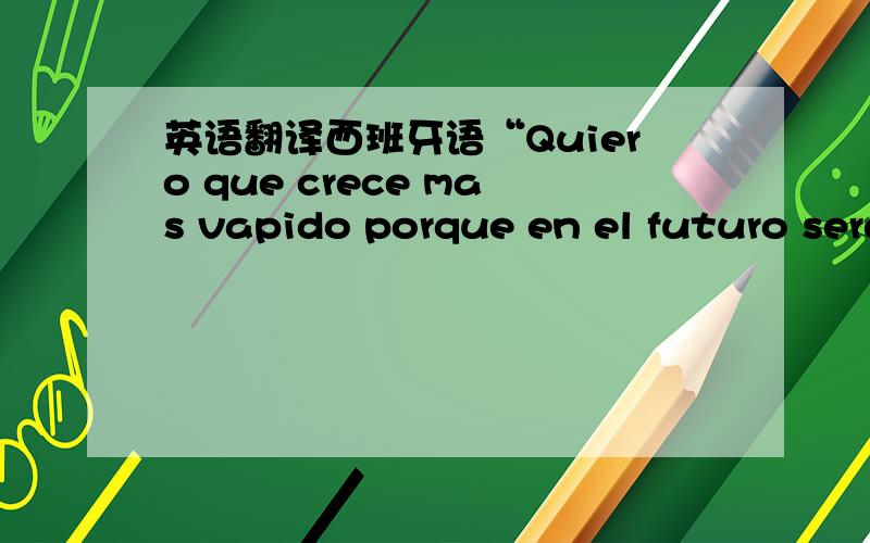 英语翻译西班牙语“Quiero que crece mas vapido porque en el futuro seras mas bonita y confizanza”求翻译!