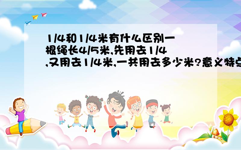 1/4和1/4米有什么区别一根绳长4/5米,先用去1/4,又用去1/4米,一共用去多少米?意义特点!