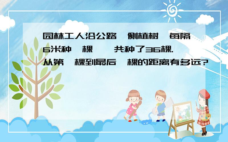 园林工人沿公路一侧植树,每隔6米种一棵,一共种了36棵.从第一棵到最后一棵的距离有多远?