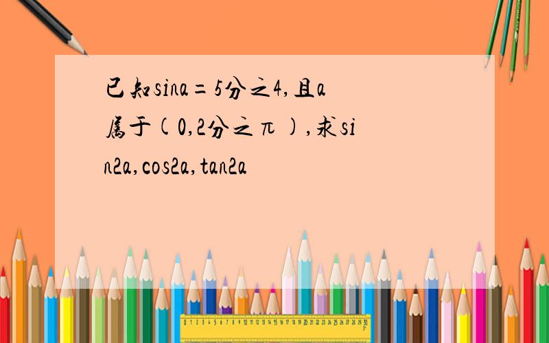 已知sina=5分之4,且a属于(0,2分之π),求sin2a,cos2a,tan2a