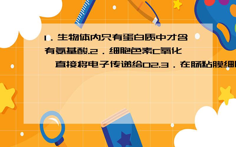 1．生物体内只有蛋白质中才含有氨基酸.2．细胞色素C氧化酶直接将电子传递给O2.3．在肠粘膜细胞中由甘油一酯合成脂肪的途径称为甘油一酯合成途径.4．原核生物RNA聚合酶不需要引物就能直