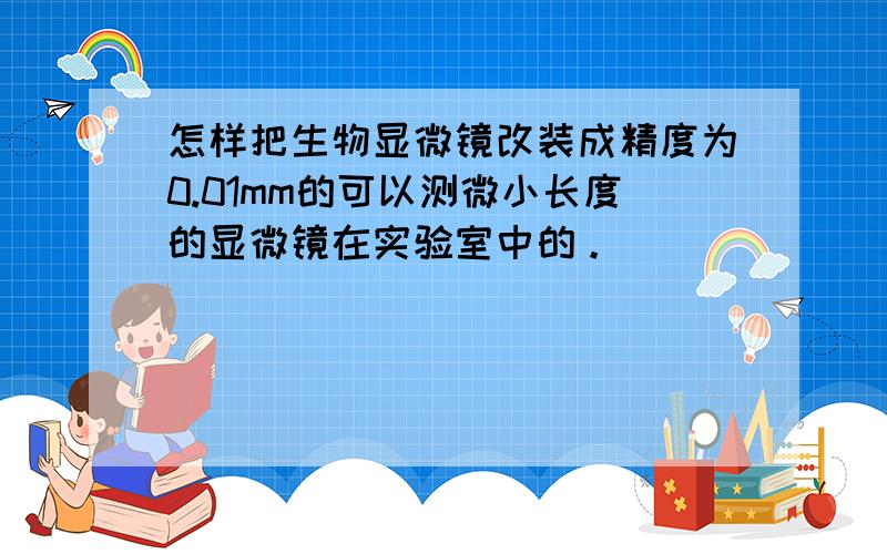 怎样把生物显微镜改装成精度为0.01mm的可以测微小长度的显微镜在实验室中的。