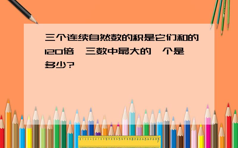 三个连续自然数的积是它们和的120倍,三数中最大的一个是多少?