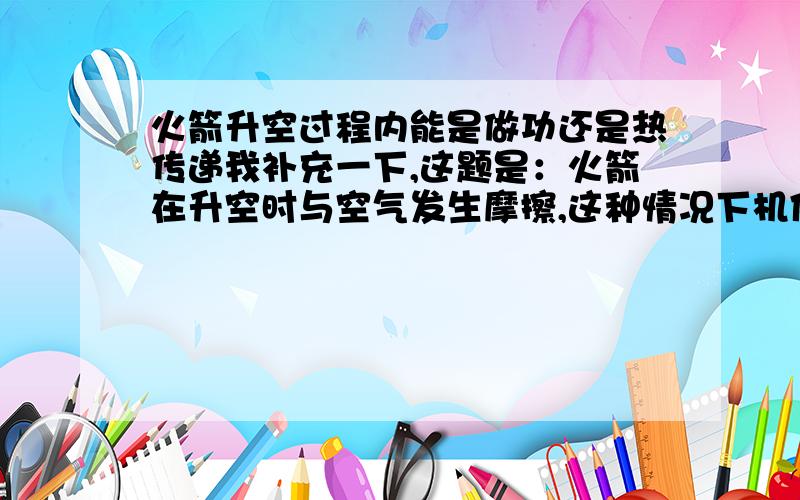 火箭升空过程内能是做功还是热传递我补充一下,这题是：火箭在升空时与空气发生摩擦,这种情况下机体的内能是通过————途径增加的