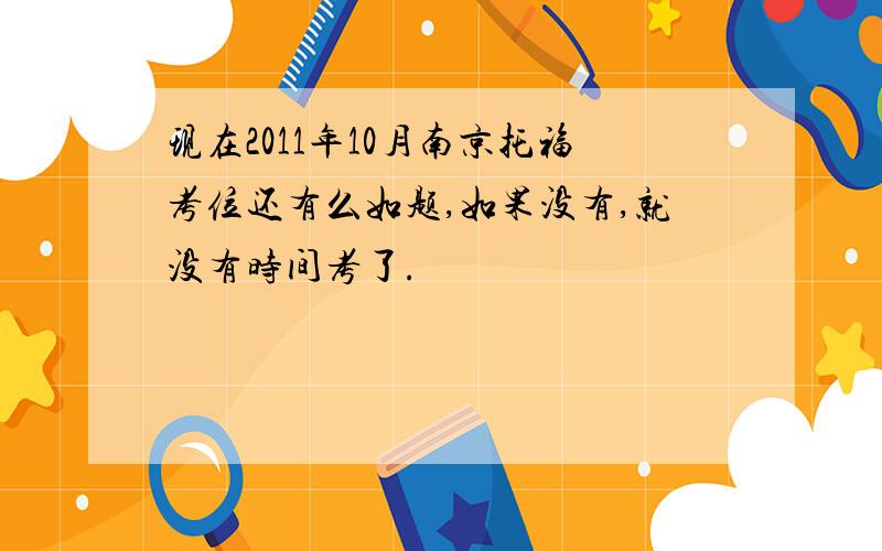 现在2011年10月南京托福考位还有么如题,如果没有,就没有时间考了.