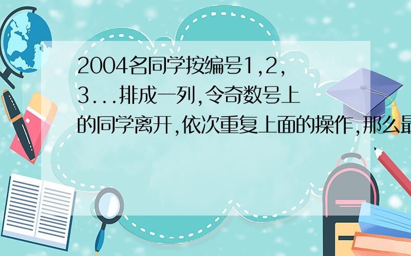 2004名同学按编号1,2,3...排成一列,令奇数号上的同学离开,依次重复上面的操作,那么最后一名同学一开始