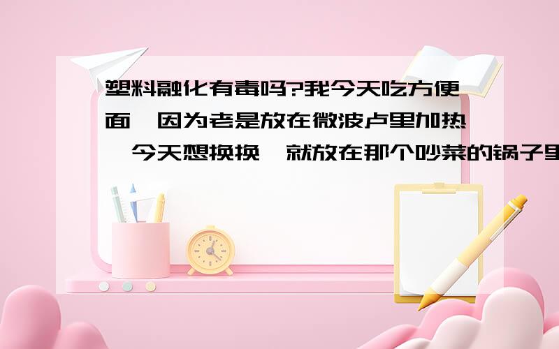 塑料融化有毒吗?我今天吃方便面,因为老是放在微波卢里加热,今天想换换,就放在那个吵菜的锅子里,我家有那个自动的那东西,我把塑料碗放在里面加热,然后吃,可发现底部部分融化了（未完