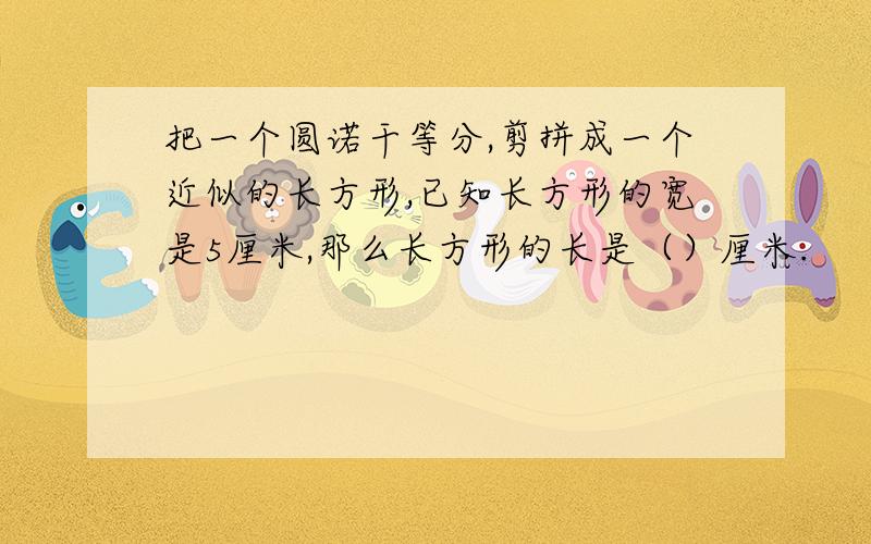 把一个圆诺干等分,剪拼成一个近似的长方形,已知长方形的宽是5厘米,那么长方形的长是（）厘米.