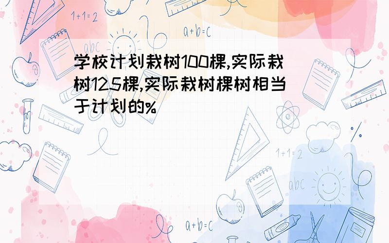 学校计划栽树100棵,实际栽树125棵,实际栽树棵树相当于计划的%