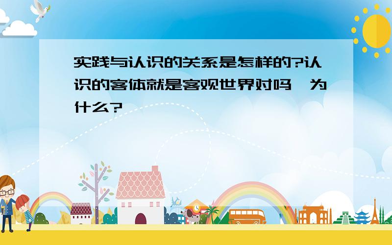 实践与认识的关系是怎样的?认识的客体就是客观世界对吗,为什么?