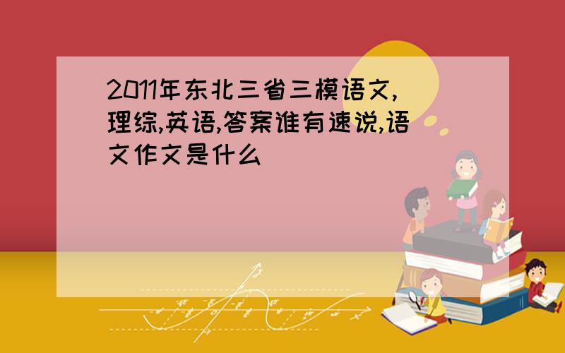 2011年东北三省三模语文,理综,英语,答案谁有速说,语文作文是什么