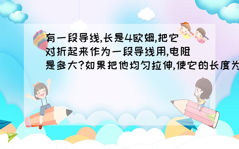 有一段导线,长是4欧姆,把它对折起来作为一段导线用,电阻是多大?如果把他均匀拉伸,使它的长度为原来的两倍,电阻是多大?