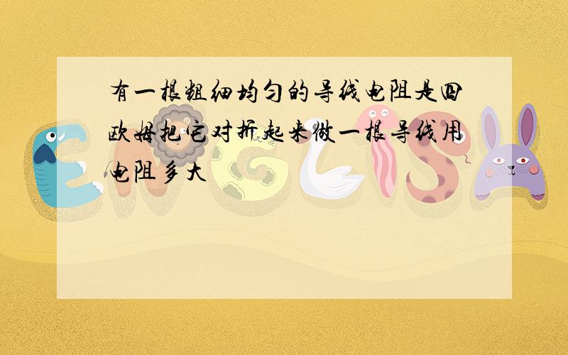 有一根粗细均匀的导线电阻是四欧姆把它对折起来做一根导线用电阻多大