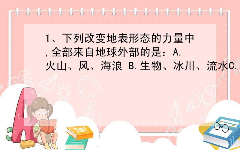 1、下列改变地表形态的力量中,全部来自地球外部的是：A.火山、风、海浪 B.生物、冰川、流水C.褶皱、地震、人力 D.断层、阳光、空气 2、海底地形中,地是最平坦的是：A.海岭 B.海沟 C.大陆