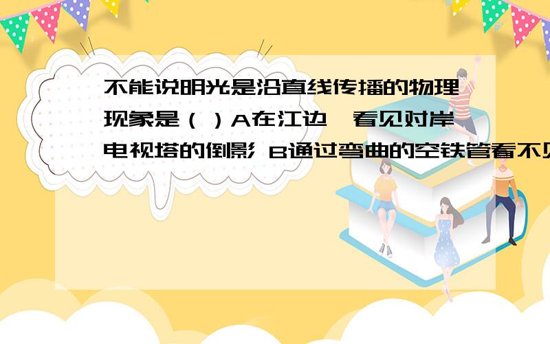 不能说明光是沿直线传播的物理现象是（）A在江边,看见对岸电视塔的倒影 B通过弯曲的空铁管看不见铁管另一端外的景物 C天空出现日偏食 D晚上在路灯下出现人的影子