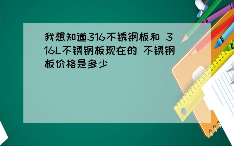 我想知道316不锈钢板和 316L不锈钢板现在的 不锈钢板价格是多少