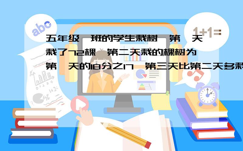 五年级一班的学生栽树,第一天栽了72棵,第二天栽的棵树为第一天的18分之17,第三天比第二天多栽5棵,第三栽树倒数棵?急需!快点帮帮忙啊