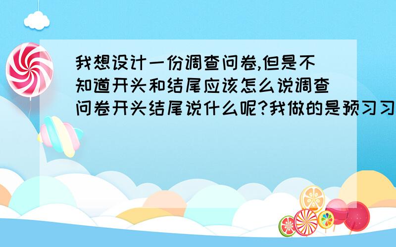 我想设计一份调查问卷,但是不知道开头和结尾应该怎么说调查问卷开头结尾说什么呢?我做的是预习习惯的哦!