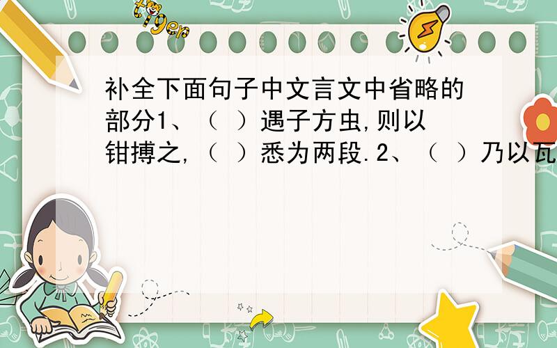 补全下面句子中文言文中省略的部分1、（ ）遇子方虫,则以钳搏之,（ ）悉为两段.2、（ ）乃以瓦布之,而（ ）动如初.3、（ ）无可奈何,密使其妻见喻皓之妻,（ ）贻（ ）以金钗,（ ）问（