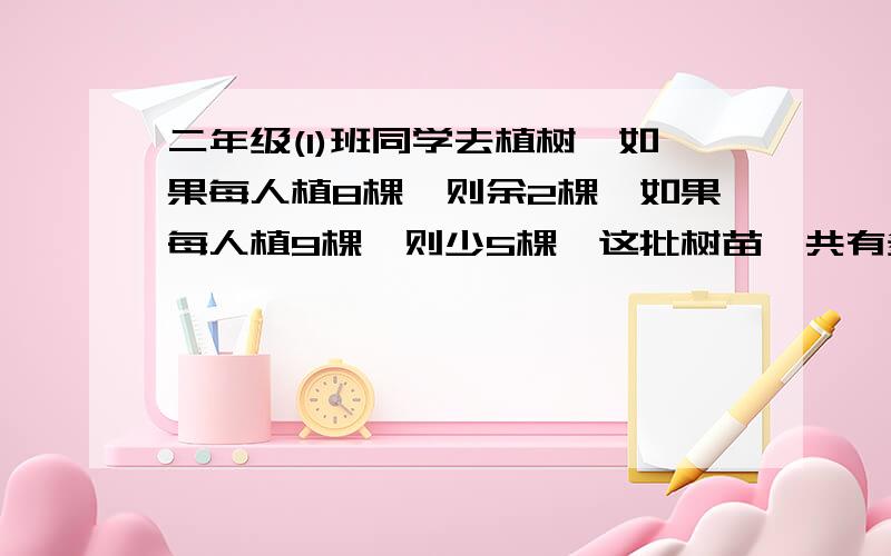 二年级(1)班同学去植树,如果每人植8棵,则余2棵,如果每人植9棵,则少5棵,这批树苗一共有多.