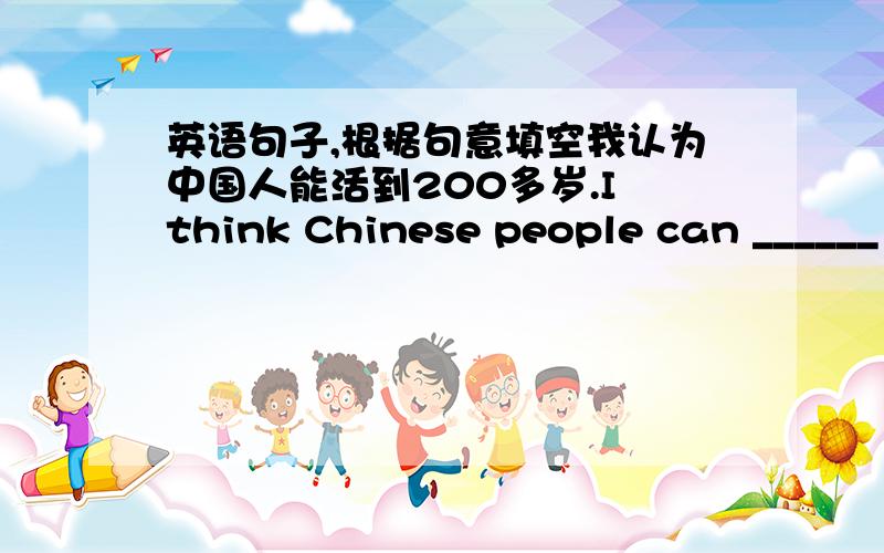 英语句子,根据句意填空我认为中国人能活到200多岁.I think Chinese people can ______ ______ ______ ______ ______ 200 years old.（根据句意填空）