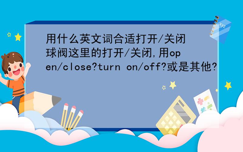 用什么英文词合适打开/关闭 球阀这里的打开/关闭,用open/close?turn on/off?或是其他?