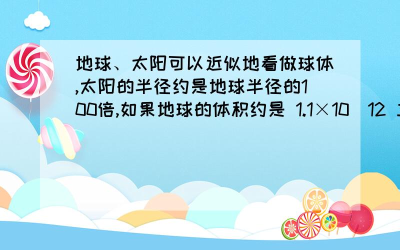 地球、太阳可以近似地看做球体,太阳的半径约是地球半径的100倍,如果地球的体积约是 1.1×10^12 立方千米,那么太阳的体积约是多少?