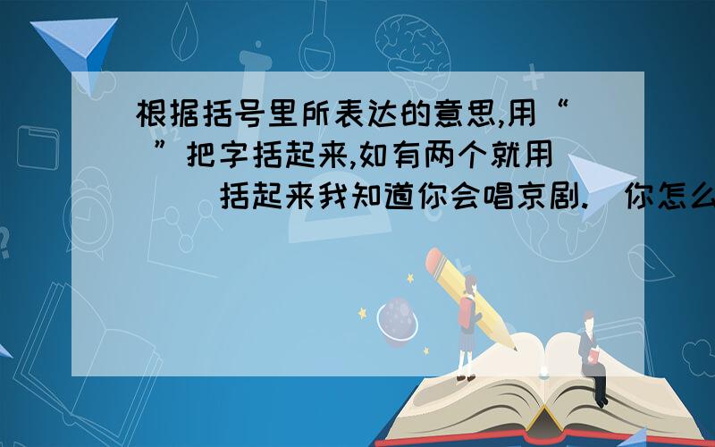 根据括号里所表达的意思,用“ ”把字括起来,如有两个就用（ ）括起来我知道你会唱京剧.（你怎么说我不会呢?）我知道你会唱京剧.（你不要瞒我了）我知道你会唱京剧.（别人不知道你会