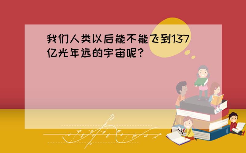 我们人类以后能不能飞到137亿光年远的宇宙呢?