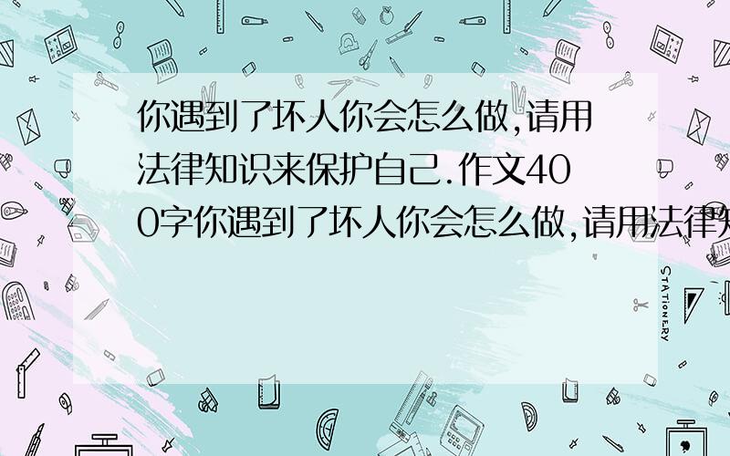 你遇到了坏人你会怎么做,请用法律知识来保护自己.作文400字你遇到了坏人你会怎么做,请用法律知识来保护自己,要400字作文