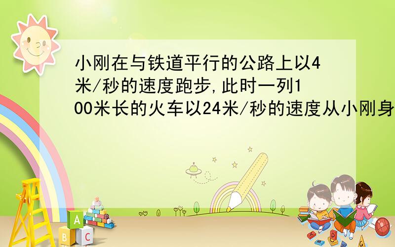 小刚在与铁道平行的公路上以4米/秒的速度跑步,此时一列100米长的火车以24米/秒的速度从小刚身后飞驰而来,则火车从小刚身边经过的时间为?（详解）