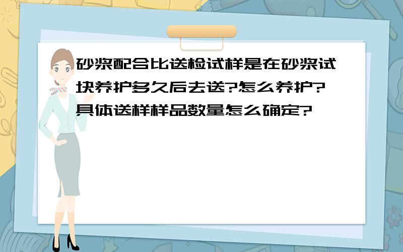 砂浆配合比送检试样是在砂浆试块养护多久后去送?怎么养护?具体送样样品数量怎么确定?