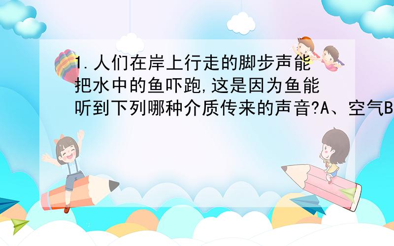 1.人们在岸上行走的脚步声能把水中的鱼吓跑,这是因为鱼能听到下列哪种介质传来的声音?A、空气B、土地C、水D、土地和水2.先轻敲一下大钟,然后再用力敲一下大钟.两次听到大钟发出声音（