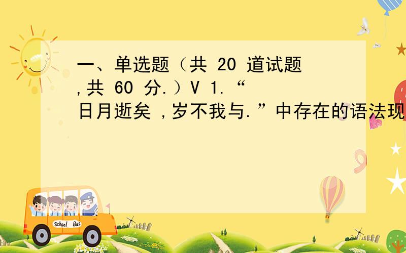 一、单选题（共 20 道试题,共 60 分.）V 1.“日月逝矣 ,岁不我与.”中存在的语法现象是 A.宾语前置