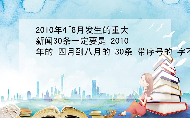 2010年4~8月发生的重大新闻30条一定要是 2010年的 四月到八月的 30条 带序号的 字不要太多了 如果好 会提高悬赏的