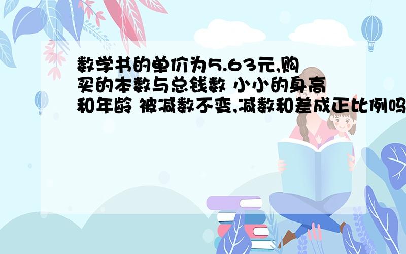 数学书的单价为5.63元,购买的本数与总钱数 小小的身高和年龄 被减数不变,减数和差成正比例吗（全部）要写出理由